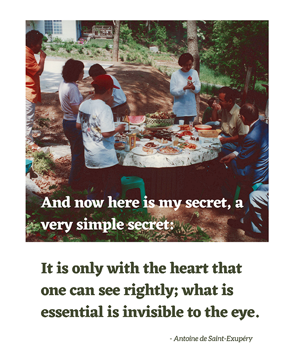 And now here is my secret, a very simple secret: It is only with the heart that one can see rightly; what is essential is invisible to the eye. - Antoine de Saint-Exupéry